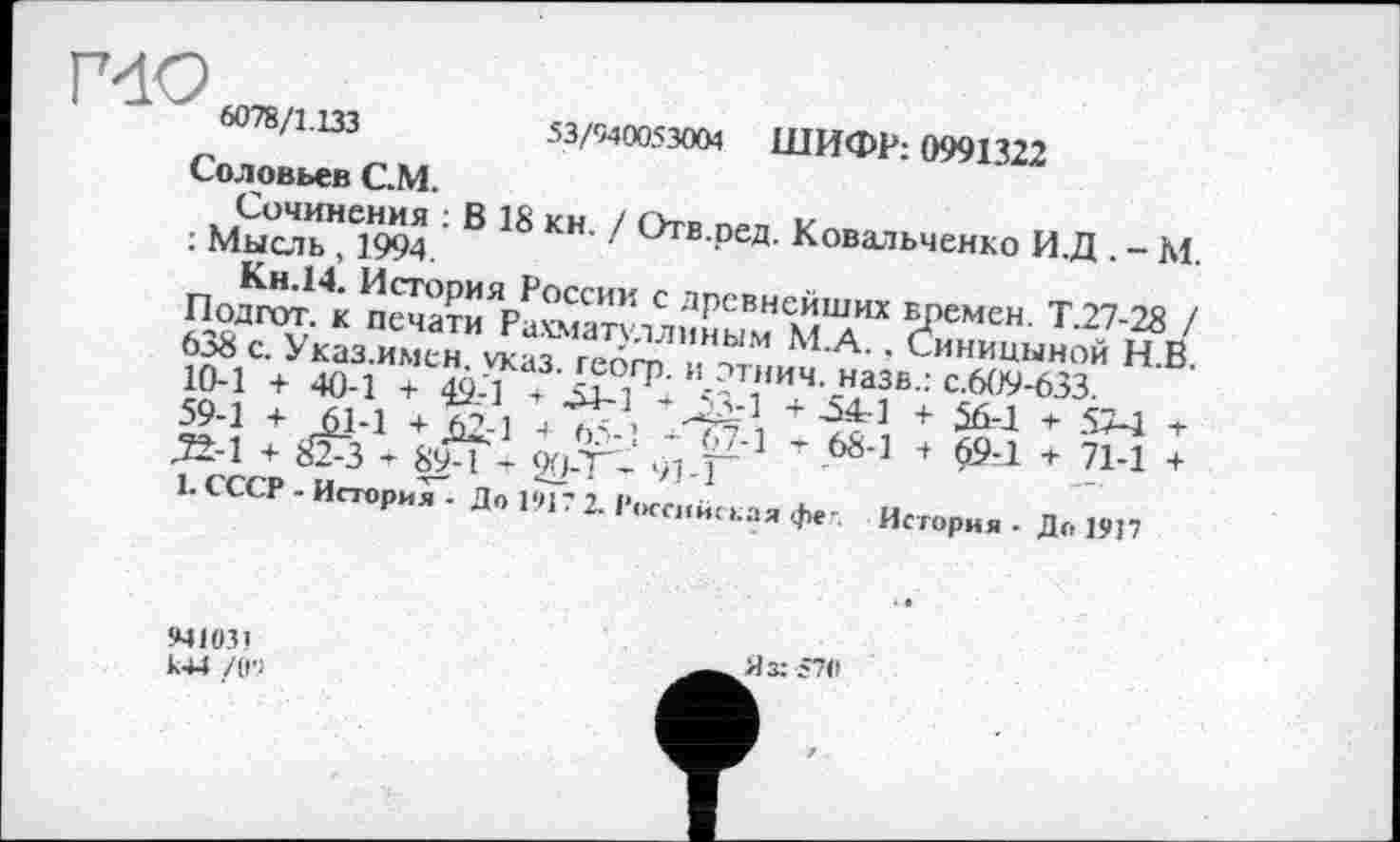 ﻿Г4О 1 •*	6078/1.133	53/940053004 ШИФР: 0991322
Соловьев С.М.
Сочинения : В 18 кн. / Отв.ред. Ковальченко И.Д . - М. : Мысль, 1994.
Кн.14. История России с древнейших времен. Т.27-28 / Подгот. к печати Рахматуллиным М.А., Синицыной Н.В. 638 с. Указ.имен. указ, гебгр. и этнич. назв.: с.609-633.
10-1 + 40-1 + 49-1 ’ 54-1 ^53-1 + 541 + $6-1 + 57-1 т 59-1 + 61-1 + Д2.-1 + 65-1 - 67-1 -г 68-1 + 69-1 + 71-1 + _3±-1 + НГз ’ 89-1 - 20-Т- 91-1
1. СССР - История • До 191? 2. Российская фе-. История • До 1917
941031 к44 /0'1
